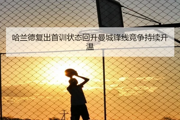 哈兰德复出首训状态回升曼城锋线竞争持续升温